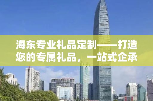 海东专业礼品定制——打造您的专属礼品，一站式企承礼品供应链服务